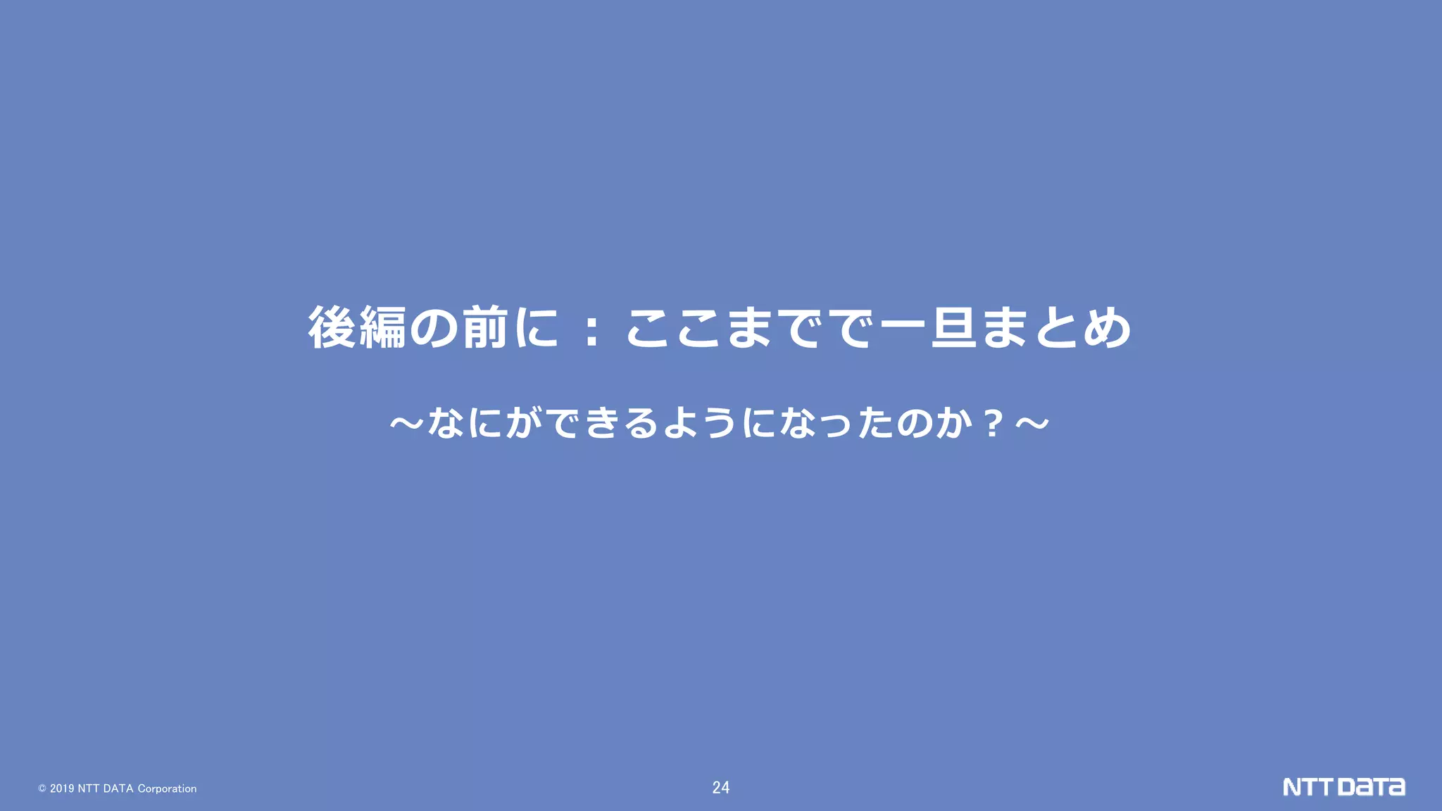 © 2019 NTT DATA Corporation 24
後編の前に : ここまでで一旦まとめ
～なにができるようになったのか？～
 