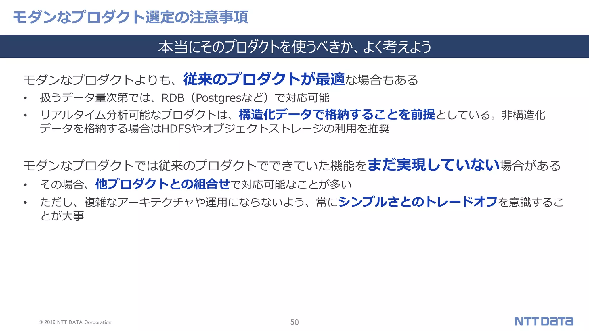 © 2019 NTT DATA Corporation 50
モダンなプロダクト選定の注意事項
本当にそのプロダクトを使うべきか、よく考えよう
モダンなプロダクトよりも、従来のプロダクトが最適な場合もある
• 扱うデータ量次第では、RDB（Postgresなど）で対応可能
• リアルタイム分析可能なプロダクトは、構造化データで格納することを前提としている。非構造化
データを格納する場合はHDFSやオブジェクトストレージの利用を推奨
モダンなプロダクトでは従来のプロダクトでできていた機能をまだ実現していない場合がある
• その場合、他プロダクトとの組合せで対応可能なことが多い
• ただし、複雑なアーキテクチャや運用にならないよう、常にシンプルさとのトレードオフを意識するこ
とが大事
 