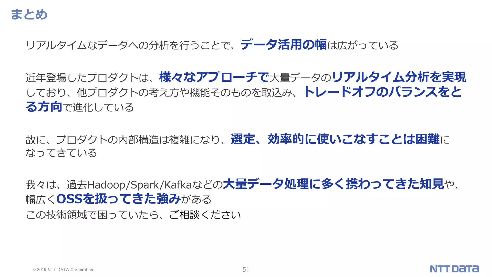 © 2019 NTT DATA Corporation 51
まとめ
リアルタイムなデータへの分析を行うことで、データ活用の幅は広がっている
近年登場したプロダクトは、様々なアプローチで大量データのリアルタイム分析を実現
しており、他プロダクトの考え方や機能そのものを取込み、トレードオフのバランスをと
る方向で進化している
故に、プロダクトの内部構造は複雑になり、選定、効率的に使いこなすことは困難に
なってきている
我々は、過去Hadoop/Spark/Kafkaなどの大量データ処理に多く携わってきた知見や、
幅広くOSSを扱ってきた強みがある
この技術領域で困っていたら、ご相談ください
 