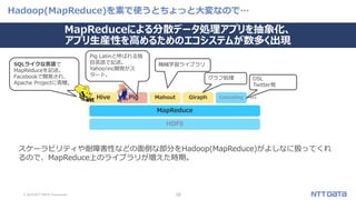 © 2019 NTT DATA Corporation 10
Hadoop(MapReduce)を素で使うとちょっと大変なので…
スケーラビリティや耐障害性などの面倒な部分をHadoop(MapReduce)がよしなに扱ってくれ
るので、MapReduce上のライブラリが増えた時期。
HDFS
MapReduce
PigHive CascadingMahout Giraph
機械学習ライブラリ
グラフ処理 DSL
Twitter発
SQLライクな言語で
MapReduceを記述。
Facebookで開発され、
Apache Projectに寄贈。
Pig Latinと呼ばれる独
自言語で記述。
Yahoo!inc開発がス
タート。
…
MapReduceによる分散データ処理アプリを抽象化、
アプリ生産性を高めるためのエコシステムが数多く出現
 