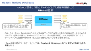 © 2019 NTT DATA Corporation 13
HBase : Hadoop Data Base
Get、Put、Scan、Deleteのようなシンプルなデータ操作APIしか提供されないが、特にPutのス
ループット(TPS)は強力。Hadoopのスケーラビリティを受け継ぎ、ノードを追加することで
データベースの容量やRandom READ/WRITEのスループットが増強される。
HBase出現当時のユースケースとしては、Facebook MessengerのバックエンドDBとしての
利用が有名
HDFS
HBase
レコード単位のデータをそのまま低レ
イテンシ(数ミリ秒)で入出力できる。
データ取得のAPIは限定的で、Get()
かScan()のみ。
Hadoopの苦手な”細かなデータのやりとり”を補完する機能として
HBaseが登場
 