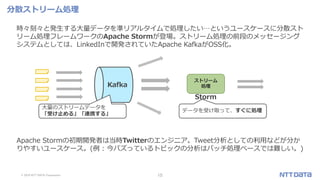 © 2019 NTT DATA Corporation 15
分散ストリーム処理
時々刻々と発生する大量データを準リアルタイムで処理したい…というユースケースに分散スト
リーム処理フレームワークのApache Stormが登場。ストリーム処理の前段のメッセージング
システムとしては、LinkedInで開発されていたApache KafkaがOSS化。
Apache Stormの初期開発者は当時Twitterのエンジニア。Tweet分析としての利用などが分か
りやすいユースケース。(例 : 今バズっているトピックの分析はバッチ処理ベースでは難しい。)
Kafka
大量のストリームデータを
「受け止める」「連携する」
データを受け取って、すぐに処理
Storm
ストリーム
処理
 