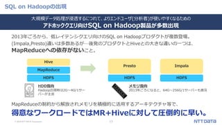 © 2019 NTT DATA Corporation 17
SQL on Hadoopの出現
2013年ごろから、低レイテンシクエリ向けのSQL on Hadoopプロダクトが複数登場。
(Impala,Presto)違いは多数あるが…後発のプロダクトとHiveとの大きな違いの一つは、
MapReduceへの依存がないこと。
MapReduceの制約から解放されメモリを積極的に活用するアーキテクチャ等で、
得意なワークロードではMR+Hiveに対して圧倒的に早い。
HDFS
MapReduce
Hive
HDFS
Presto
HDFS
Impala
大規模データ処理が浸透するにつれて、よりエンドユーザ(分析者)が使いやすくなるための
アドホッククエリ向けSQL on Hadoop製品が多数出現
HDD指向
Hadoop出現時は2G～4G/1サー
バーが主流
メモリ指向
2013年ごろになると、64G～256G/1サーバーも普及
 