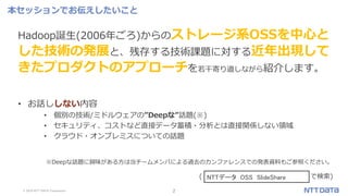 © 2019 NTT DATA Corporation 2
※Deepな話題に興味がある方は当チームメンバによる過去のカンファレンスでの発表資料もご参照ください。
( で検索)
本セッションでお伝えしたいこと
Hadoop誕生(2006年ごろ)からのストレージ系OSSを中心と
した技術の発展と、残存する技術課題に対する近年出現して
きたプロダクトのアプローチを若干寄り道しながら紹介します。
• お話ししない内容
• 個別の技術/ミドルウェアの”Deepな”話題(※)
• セキュリティ、コストなど直接データ蓄積・分析とは直接関係しない領域
• クラウド・オンプレミスについての話題
NTTデータ OSS SlideShare
 