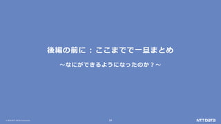 © 2019 NTT DATA Corporation 24
後編の前に : ここまでで一旦まとめ
～なにができるようになったのか？～
 