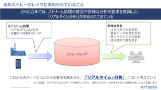 © 2019 NTT DATA Corporation 31
近年ストレージレイヤに求められていること
ストレージレイヤ
ストリーム処理
・リアルタイムな入力
・大量かつ小粒なデータ
多様な分析
・リアルタイムな分析
・過去データも含む分析
・低レイテンシでの分析
・試行錯誤可能な分析
これからのパートではこれらの要求を踏まえた、「リアルタイム※分析」について考えていく
さらに近年では、ストリーム処理の普及や多様な分析の要求を意識した、
「リアルタイム分析」が求められてきている
※これ以降、リアルタイムとはデータが発生してから、分析などのデータ活用するまでの期間が短いことと定義します
 