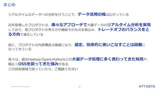 © 2019 NTT DATA Corporation 51
まとめ
リアルタイムなデータへの分析を行うことで、データ活用の幅は広がっている
近年登場したプロダクトは、様々なアプローチで大量データのリアルタイム分析を実現
しており、他プロダクトの考え方や機能そのものを取込み、トレードオフのバランスをと
る方向で進化している
故に、プロダクトの内部構造は複雑になり、選定、効率的に使いこなすことは困難に
なってきている
我々は、過去Hadoop/Spark/Kafkaなどの大量データ処理に多く携わってきた知見や、
幅広くOSSを扱ってきた強みがある
この技術領域で困っていたら、ご相談ください
 