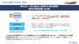 © 2019 NTT DATA Corporation 9
Hadoop誕生 Before After
RDBMSなど サーバ単体での処理(当時は32bitOS、メモリ2G程度、2TB程度のHDDが
主流)で、大量のデータが、そもそも蓄積できない！現実的な時間で
処理できない！！半年かかる！！
HDFS
MapReduce 多数のサーバ(計算リソース)を透過的に1つのシステムに見せる。
ペタバイト級のストレージや、多数の計算リソースを活用した並
列分散データ処理アプリ実装を可能に。
サーバーを足せば足すほど大きく、早くなる
「Hadoopを利用することで6時間かかっていた処理が5分になった」「26日かかった処理
が20分になった」といったセンセーショナルな事例が多発。すぐに大量データ蓄積・バッ
チ処理のOSS実装のデファクトスタンダードに。
…
膨大なデータを「溜める」「処理する」際の課題を
並列分散処理で切り開く
 