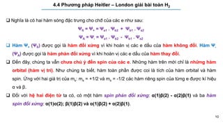 10
4.4 Phương pháp Heitler – London giải bài toán H2
 Nghĩa là có hai hàm sóng đặc trưng cho chđ của các e như sau:
ΨS = Ψ+ = Ψa1 . Ψb2 + Ψb1 . Ψa2
ΨA = Ψ- = Ψa1 . Ψb2 - Ψb1 . Ψa2
 Hàm Ψ+ (ΨS) được gọi là hàm đối xứng vì khi hoán vị các e dấu của hàm không đổi. Hàm Ψ-
(ΨA) được gọi là hàm phản đối xứng vì khi hoán vị các e dấu của hàm thay đổi.
 Đến đây, chúng ta vẫn chưa chú ý đến spin của các e. Những hàm trên mới chỉ là những hàm
orbital (hàm vị trí). Như chúng ta biết, hàm toàn phần được coi là tích của hàm orbital và hàm
spin. Ứng với hai giá trị của ms: ms = +1/2 và ms = -1/2 các hàm riêng spin của từng e được kí hiệu
α và β.
 Đối với hệ hai điện tử ta có, có một hàm spin phản đối xứng: α(1)β(2) - α(2)β(1) và ba hàm
spin đối xứng: α(1)α(2); β(1)β(2) và α(1)β(2) + α(2)β(1).
 