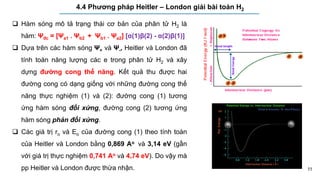 11
4.4 Phương pháp Heitler – London giải bài toán H2
 Hàm sóng mô tả trạng thái cơ bản của phân tử H2 là
hàm: Ψđc = [Ψa1 . Ψb2 + Ψb1 . Ψa2] [α(1)β(2) - α(2)β(1)]
 Dựa trên các hàm sóng Ψ+ và Ψ-, Heitler và London đã
tính toán năng lượng các e trong phân tử H2 và xây
dựng đường cong thế năng. Kết quả thu được hai
đường cong có dạng giống với những đường cong thế
năng thực nghiệm (1) và (2): đường cong (1) tương
ứng hàm sóng đối xứng, đường cong (2) tương ứng
hàm sóng phản đối xứng.
 Các giá trị ro và Eo của đường cong (1) theo tính toán
của Heitler và London bằng 0,869 Ao và 3,14 eV (gần
với giá trị thực nghiệm 0,741 Ao và 4,74 eV). Do vậy mà
pp Heitler và London được thừa nhận.
 