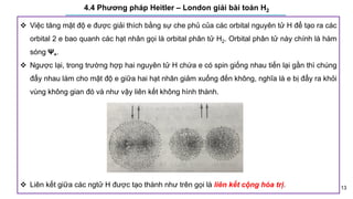 13
4.4 Phương pháp Heitler – London giải bài toán H2
 Việc tăng mật độ e được giải thích bằng sự che phủ của các orbital nguyên tử H để tạo ra các
orbital 2 e bao quanh các hạt nhân gọi là orbital phân tử H2. Orbital phân tử này chính là hàm
sóng Ψ+.
 Ngược lại, trong trường hợp hai nguyên tử H chứa e có spin giống nhau tiến lại gần thì chúng
đẩy nhau làm cho mật độ e giữa hai hạt nhân giảm xuống đến không, nghĩa là e bị đẩy ra khỏi
vùng không gian đó và như vậy liên kết không hình thành.
 Liên kết giữa các ngtử H được tạo thành như trên gọi là liên kết cộng hóa trị.
 