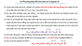 14
4.4 Phương pháp VB cho phân tử 2 nguyên tử
 Trong việc khảo sát pt H2, Heitler và London mới chú ý đến cấu tạo đồng cực nghĩa là mới
chú ý đến cấu hình điện tử (1sa)1 (1sb)1 của phân tử H2.
 Sự xác định khoảng cách cân bằng ro và năng lượng liên kết theo pp Heitler-London cho
những giá trị còn lệch so với thực nghiệm.
 Trên cơ sở thuyết VB, trong việc thành lập hàm sóng mô tả trạng thái cơ bản của phân tử H2,
ngoài cấu tạo hóa trị đồng cực người ta còn chú ý đến các cấu tạo ion mà ở đó 2 e được thừa
nhận hoặc là ở hạt nhân a hoặc hạt nhân b. Hàm sóng toàn phần của phân tử như vậy là tổ
hợp tuyến tính các cấu tạo hóa trị trên:
 Với hàm sóng trên, ngta thu được những kết quả tốt hơn trong việc xác đinh năng lượng
(-4 eV, so với thực nghiệm -4,747 eV) và khoảng cách ro = 0,75 Ao (thực nghiệm 0,741 Ao)
 Suy ra pt hai nguyên tử bất kỳ:
ΨH2 = aΨđc(H-H) + b[Ψion(H H) + Ψion(H H)
–
(-) (+)
–
(-)
(+)
ΨAB = aΨđc(A-B) + b[Ψion(A B) + Ψion(A B)
–
(-) (+)
–
(-)
(+)
 