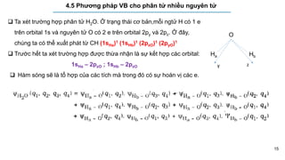 15
4.5 Phương pháp VB cho phân tử nhiều nguyên tử
O
Ha Hb
y z
 Ta xét trường hợp phân tử H2O. Ở trạng thái cơ bản,mỗi ngtử H có 1 e
trên orbital 1s và nguyên tử O có 2 e trên orbital 2py và 2pz. Ở đây,
chúng ta có thể xuất phát từ CH (1sHa)1 (1sHb)1 (2pzO)1 (2pyO)1
 Trước hết ta xét trường hợp được thừa nhận là sự kết hợp các orbital:
1sHa – 2pzO ; 1sHb – 2pzO
 Hàm sóng sẽ là tổ hợp của các tích mà trong đó có sự hoán vị các e.
 