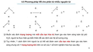 16
4.5 Phương pháp VB cho phân tử nhiều nguyên tử
 Muốn xác định trọng lượng mà mỗi cấu tạo hóa trị tham gia vào hàm sóng toàn bộ ptử
H2O, người ta thực hiện pp biến thiên để xác định các hệ số tương ứng.
 Tuy nhiên, 1 cách định tính người ta có thể xét đoán xem cấu tạo nào tham gia vào hàm
sóng chung với 1 trọng lượng lớn trên cơ sở của 1 số kinh nghiệm hóa học sau đây:
 