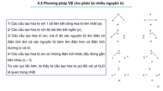17
4.5 Phương pháp VB cho phân tử nhiều nguyên tử
1/ Các cấu tạo hóa trị với 1 số liên kết cộng hóa trị lớn nhất (a).
2/ Các cấu tạo hóa trị với độ dài liên kết ngắn (a).
3/ Các cấu tạo hóa trị ion, mà ở đó các nguyên tử âm điện có
điện tích âm và các nguyên tử kém âm điện hơn có điện tích
dương (c và d).
4/ Các cấu tạo hóa trị ion có những điện tích khác dấu đứng gần
bên nhau (c – f).
Từ các qui tắc trên, ta thấy là cấu tạo hóa trị (a) đối với pt H2O
là quan trọng nhất.
 