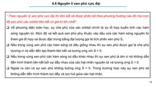 18
4.6 Nguyên lí xen phủ cực đại
“ Theo nguyên lý xen phủ cực đại thì liên kết sẽ được phân bố theo phương hướng nào đó mà mức
độ xen phủ các orbital liên kết có giá trị lớn nhất”
 Về phương diện toán học, sự che phủ của các orbital chính là sự tổ hợp tuyến tính các hàm
sóng nguyên tử. Mức độ và kết quả xen phủ phụ thuộc vào dấu của các hàm sóng nguyên tử
tham gia tổ hợp và được đặc trưng bằng đại lượng gọi là tích phân xen phủ S.
 Nếu trong vùng xen phủ các hàm sóng có dấu giống nhau thì sự xen phủ được gọi là che phủ
dương vì nó dẫn đến tạo thành liên kết và tương ứng với S > 0.
 Nếu trong vùng xen phủ các hàm sóng có dấu khác nhau thì sự xen phủ là âm vì nó không dẫn
đến hình thành liên kết bởi sự đẩy nhau của các hạt nhân nguyên tử và tương ứng S < 0.
 Ngoài ra còn có sự xen phủ không tướng ứng S = 0. Trong trường hợp này sự xen phủ sẽ
không dẫn đến hình thành lực đẩy và lực hút giữa các hạt nhân.
 