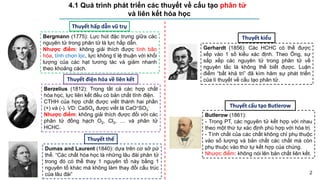 4.1 Quá trình phát triển các thuyết về cấu tạo phân tử
và liên kết hóa học
2
Bergmann (1775): Lực hút đặc trưng giữa các
nguyên tử trong phân tử là lực hấp dẫn.
Nhược điểm: không giải thích được tính bão
hòa, tính chọn lọc, lực không tỉ lệ thuận với khối
lượng của các hạt tương tác và giảm nhanh
theo khoảng cách.
Thuyết hấp dẫn vũ trụ
Berzelius (1812): Trong tất cả các hợp chất
hóa học, lực liên kết đều có bản chất tĩnh điện.
CTHH của hợp chất được viết thành hai phần
(+) và (-). VD: CaSO4 được viết là CaO+SO3
-
Nhược điểm: không giải thích được đối với các
phân tử đồng hạch O2, Cl2, … và phân tử
HCHC.
Thuyết điện hóa về liên kết
Gerhardt (1856): Các HCHC có thể được
xếp vào 1 số kiểu xác định. Theo Ông, sự
sắp xếp các nguyên tử trong phân tử về
nguyên tắc là không thể biết được. Luận
điểm “bất khả tri” đã kìm hãm sự phát triển
của lí thuyết về cấu tạo phân tử.
Thuyết kiểu
Thuyết thế
Dumas and Laurent (1840): dựa trên cơ sở pứ
thế. “Các chất hóa học là những lâu đài phân tử
trong đó có thể thay 1 nguyên tố này bằng 1
nguyên tố khác mà không làm thay đổi cấu trúc
của lâu đài”
Butlerow (1861):
- Trong PT, các nguyên tử kết hợp với nhau
theo một thứ tự xác định phù hợp với hóa trị.
- Tính chất của các chất không chỉ phụ thuộc
vào số lượng và bản chất các chất mà còn
phụ thuộc vào thứ tự kết hợp của chúng.
Nhược điểm: không nói lên bản chất liên kết.
Thuyết cấu tạo Butlerow
 