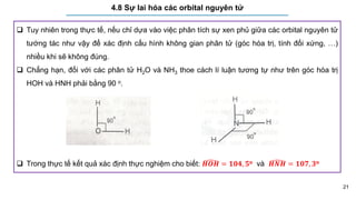 21
4.8 Sự lai hóa các orbital nguyên tử
 Tuy nhiên trong thực tế, nếu chỉ dựa vào việc phân tích sự xen phủ giữa các orbital nguyên tử
tướng tác như vậy để xác định cấu hình không gian phân tử (góc hóa trị, tính đối xứng, …)
nhiều khi sẽ không đúng.
 Chẳng hạn, đối với các phân tử H2O và NH3 thoe cách lí luận tương tự như trên góc hóa trị
HOH và HNH phải bằng 90 o.
 Trong thực tế kết quả xác định thực nghiệm cho biết: 𝑯𝑶𝑯 = 𝟏𝟎𝟒, 𝟓o và 𝑯𝑵𝑯 = 𝟏𝟎𝟕, 𝟑o
 