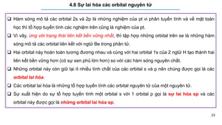 23
4.8 Sự lai hóa các orbital nguyên tử
 Hàm sóng mô tả các orbital 2s và 2p là những nghiệm của pt vi phân tuyến tính và về mặt toán
học thì tổ hợp tuyến tính các nghiệm trên cũng là nghiệm của pt.
 Vì vây, ứng với trạng thái liên kết bền vững nhất, thì tập hợp những orbital trên se là những hàm
sóng mô tả các orbital liên kết với ngtử Be trong phân tử.
 Hai orbital này hoàn toàn tương đương nhau và cùng với hai orbital 1s của 2 ngtử H tạo thành hai
liên kết bền vững hơn (có sự xen phủ lớn hơn) so với các hàm sóng nguyên chất.
 Những orbital này còn giữ lại ít nhiều tính chất của các orbital s và p nên chúng được gọi là các
orbital lai hóa.
 Các orbital lai hóa là những tổ hợp tuyến tính các orbital nguyên tử của một nguyên tử.
 Sự xuất hiện do sự tổ hợp tuyến tính một orbital s với 1 orbital p gọi là sự lai hóa sp và các
orbital này được gọi là những orbital lai hóa sp.
 