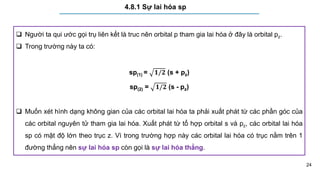 24
4.8.1 Sự lai hóa sp
 Người ta qui ước gọi trụ liên kết là truc nên orbital p tham gia lai hóa ở đây là orbital pz.
 Trong trường này ta có:
sp(1) = 𝟏/𝟐 (s + pz)
sp(2) = 𝟏/𝟐 (s - pz)
 Muốn xét hình dạng không gian của các orbital lai hóa ta phải xuất phát từ các phần góc của
các orbital nguyên tử tham gia lai hóa. Xuất phát từ tổ hợp orbital s và pz, các orbital lai hóa
sp có mật độ lớn theo trục z. Vì trong trường hợp này các orbital lai hóa có trục nằm trên 1
đường thẳng nên sự lai hóa sp còn gọi là sự lai hóa thẳng.
 