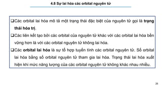 26
4.8 Sự lai hóa các orbital nguyên tử
Các orbital lai hóa mô tả một trạng thái đặc biệt của nguyên tử gọi là trạng
thái hóa trị.
Các liên kết tạo bởi các orbital của nguyên tử khác với các orbital lai hóa bền
vững hơn là với các orbital nguyên tử không lai hóa.
Các orbital lai hóa là sự tổ hợp tuyến tính các orbital nguyên tử. Số orbital
lai hóa bằng số orbital nguyên tử tham gia lai hóa. Trạng thái lai hóa xuất
hiện khi mức năng lượng của các orbital nguyên tử không khác nhau nhiều.
 