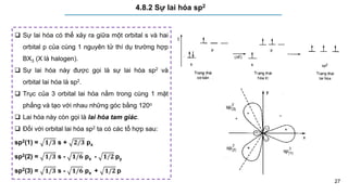 27
4.8.2 Sự lai hóa sp2
 Sự lai hóa có thể xảy ra giữa một orbital s và hai
orbital p của cùng 1 nguyên tử thí dụ trường hợp
BX3 (X là halogen).
 Sự lai hóa này được gọi là sự lai hóa sp2 và
orbital lai hóa là sp2.
 Trục của 3 orbital lai hóa nằm trong cùng 1 mặt
phẳng và tạo với nhau những góc bằng 120o
 Lai hóa này còn gọi là lai hóa tam giác.
 Đối với orbital lai hóa sp2 ta có các tổ hợp sau:
sp2(1) = 𝟏/𝟑 s + 𝟐/𝟑 px
sp2(2) = 𝟏/𝟑 s - 𝟏/𝟔 px - 𝟏/𝟐 py
sp2(3) = 𝟏/𝟑 s - 𝟏/𝟔 px + 𝟏/𝟐 p
 