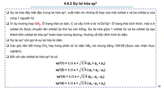 28
4.8.2 Sự lai hóa sp3
 Sự lai hóa đặc biệt đặc trưng lai hóa sp3, xuất hiện do những tổ hợp của một orbital s và ba orbital p của
cùng 1 nguyên tử.
 Ví dụ trường hợp CH4. Ở trạng thái cơ bản, C có cấu hình e là 1s22s22p2. Ở trạng thái kích thích, một e ở
orbital 2s được chuyển lên orbital 2p thứ ba còn trống. Sự lai hóa giữa 1 orbital 2s và ba orbital 2p tạo
thành bốn orbital lai hóa sp3 hoàn toàn tương đương. Hướng về bốn đỉnh hình tứ diện.
 Sự lại sp3 còn gọi là sự lai hóa tứ diện.
 Các góc liên kết trong CH4 hay trong phân tử tứ diện AB4 nói chung bằng 109o28’ (được xác nhận thực
nghiệm).
 Đối với các orbital lai hóa sp3 ta có:
sp3(1) = 𝟏/𝟐 s + 𝟏/𝟒 (px + py + pz)
sp3(2) = 𝟏/𝟐 s + 𝟏/𝟒 (-px + py - pz)
sp3(3) = 𝟏/𝟐 s + 𝟏/𝟒 (px - py - pz)
sp3(4) = 𝟏/𝟐 s + 𝟏/𝟒 (-px - py + pz)
 