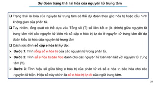 31
Dự đoán trạng thái lai hóa của nguyên tử trung tâm
 Trạng thái lai hóa của nguyên tử trung tâm có thể dự đoán theo góc hóa trị hoặc cấu hình
không gian của phân tử.
 Tuy nhiên, tổng quát có thể dựa vào Tổng số (T) số liên kết σ (lk chính) giữa nguyên tử
trung tâm với các nguyên tử biên và số cặp e hóa trị tự do ở nguyên tử trung tâm để dự
đoán kiểu lai hóa của nguyên tử trung tâm
 Cách xác đinh số cặp e hóa trị tự do:
 Bước 1: Tính tổng số e hóa trị của các nguyên tử trong phân tử.
 Bước 2: Tính số e hóa trị bão hòa dành cho các nguyên tử biên liên kết với nguyên tử trung
tâm (Y).
 Bước 3: Tính hiệu số giữa tổng e hóa trị của phân tử và số e hóa trị bão hòa cho các
nguyên tử biên. Hiệu số này chính là số e hóa trị tự do của ngtử trung tâm.
 