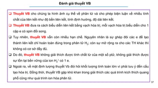 37
Đánh giá thuyết VB
 Thuyết VB cho chúng ta hình ảnh cụ thể về phân tử và cho phép biện luận về nhiều tính
chất của liên kết như độ bền liên kết, tính định hướng, độ dài liên kết.
 Thuyết VB đưa ra cách biểu diễn liên kết bằng vạch hóa trị, mỗi vạch hóa trị biểu diễn cho 1
cặp e có spin đối song.
 Tuy nhiên, thuyết VB vẫn còn nhiều hạn chế. Nguyên nhân là sự ghép đôi các e để tạo
thành liên kết chỉ hoàn toàn đúng trong phân tử H2; còn sự mở rộng ra cho các TH khác thì
không có cơ sở đầy đủ.
 Do đó, thuyết VB không giải thích được tính chất từ của một số ptử, không giải thích được
sự tồn tại bền vững của ion H2
+ có 1 e.
 Ngoài ra, về mặt định lượng thuyết Vb đòi hỏi khối lượng tính toán lớn vì phải lưu ý đến cấu
tạo hóa trị. Đồng thời, thuyết VB gặp khó khan trong giải thích các quá trình kích thích quang
phổ cũng như quá trình ion hóa phân tử.
 