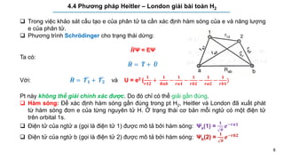 8
4.4 Phương pháp Heitler – London giải bài toán H2
 Trong việc khảo sát cấu tạo e của phân tử ta cần xác định hàm sóng của e và năng lượng
e của phân tử.
 Phương trình Schrödinger cho trạng thái dừng:
𝑯Ψ = EΨ
Ta có:
𝑯 = 𝑻 + 𝑼
Với: 𝑯 = 𝑻𝟏 + 𝑻𝟐 và U = e2 (
𝟏
𝒓𝟏𝟐
+
𝟏
𝑹𝒂𝒃
−
𝟏
𝒓𝒂𝟏
−
𝟏
𝒓𝒃𝟐
−
𝟏
𝒓𝒂𝟐
−
𝟏
𝒓𝒃𝟏
)
Pt này không thể giải chính xác được. Do đó chỉ có thể giải gần đúng.
 Hàm sóng: Để xác định hàm sóng gần đúng trong pt H2, Heitler và London đã xuất phát
từ hàm sóng đơn e của từng nguyên tử H. Ở trạng thái cơ bản mỗi ngtử có một điện tử
trên orbital 1s.
 Điện tử của ngtử a (gọi là điện tử 1) được mô tả bởi hàm sóng: Ψa(1) =
𝟏
𝝅
𝒆−𝒓𝒂𝟏
 Điện tử của ngtử b (gọi là điện tử 2) được mô tả bởi hàm sóng: Ψb(2) =
𝟏
𝝅
𝒆−𝒓𝒃𝟐
 