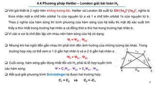 9
4.4 Phương pháp Heitler – London giải bài toán H2
 Với giả thiết là 2 ngtử trên không tương tác. Heitler và London đã xuất từ CH (1sa)1 (1sb)1, nghĩa là
thừa nhận một e chđ trên orbital 1s của nguyên tử a và 1 e chđ trên orbital 1s của nguyên tử b.
Theo ý nghĩa của hàm sóng thì bình phương của hàm sóng của hệ biểu thị mật độ xác suất tìm
thấy e thứ nhất trong trường hạt nhân a và đồng thời e thứ hai trong trường hạt nhân b.
 Vì các e coi là chđ độc lập với nhau nên hàm sóng của hệ có dạng:
ΨI = Ψa1 . Ψb2
 Nhưng khi hai ngtử đến gần nhau thì phải tính đến ảnh hưởng của những tương tác khác. Trong
trường hợp này có thể xem e 1 ở gần hạt nhân b và e 2 ở gần hạt nhân a.
ΨII = Ψb1 . Ψa2
 Cuối cùng, hàm sóng gần đúng nhất đối với H2 phải là tổ hợp tuyến tính
các hàm sóng: Ψ = C1Ψa1 . Ψb2 + C2Ψb1 . Ψa2
 Kết quả giải phương trình Schrödinger ta được hai trường hợp:
C1 = C2 và C2 = -C1
 