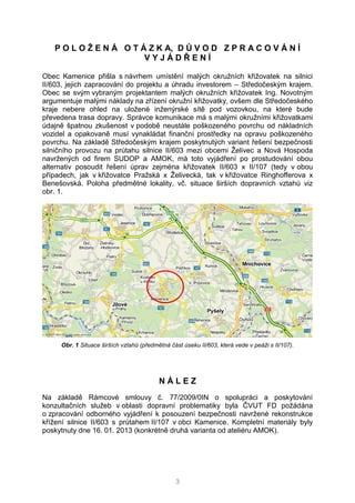 3
P O L O Ž E N Á O T Á Z K A, D Ů V O D Z P R A C O V Á N Í
V Y J Á D Ř E N Í
Obec Kamenice přišla s návrhem umístění malých okružních křižovatek na silnici
II/603, jejich zapracování do projektu a úhradu investorem – Středočeským krajem.
Obec se svým vybraným projektantem malých okružních křižovatek Ing. Novotným
argumentuje malými náklady na zřízení okružní křižovatky, ovšem dle Středočeského
kraje nebere ohled na uložené inženýrské sítě pod vozovkou, na které bude
převedena trasa dopravy. Správce komunikace má s malými okružními křižovatkami
údajně špatnou zkušenost v podobě neustále poškozeného povrchu od nákladních
vozidel a opakovaně musí vynakládat finanční prostředky na opravu poškozeného
povrchu. Na základě Středočeským krajem poskytnutých variant řešení bezpečnosti
silničního provozu na průtahu silnice II/603 mezi obcemi Želivec a Nová Hospoda
navržených od firem SUDOP a AMOK, má toto vyjádření po prostudování obou
alternativ posoudit řešení úprav zejména křižovatek II/603 x II/107 (tedy v obou
případech, jak v křižovatce Pražská x Želivecká, tak v křižovatce Ringhofferova x
Benešovská. Poloha předmětné lokality, vč. situace širších dopravních vztahů viz
obr. 1.
Obr. 1 Situace širších vztahů (předmětná část úseku II/603, která vede v peáži s II/107).
N Á L E Z
Na základě Rámcové smlouvy č. 77/2009/0IN o spolupráci a poskytování
konzultačních služeb v oblasti dopravní problematiky byla ČVUT FD požádána
o zpracování odborného vyjádření k posouzení bezpečnosti navržené rekonstrukce
křížení silnice II/603 s průtahem II/107 v obci Kamenice. Kompletní materiály byly
poskytnuty dne 16. 01. 2013 (konkrétně druhá varianta od ateliéru AMOK).
 