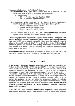 4
Ke zpracování odborného vyjádření byla předložena:
1) Dokumentace DSP, ZDS „II/603 Želivec, most ev. č. 603-010 - PD“ od
společnosti SUDOP, 04/2012, v následujícím členění příloh:
C – Stavební část
- SO 101 Výměna krytu vozovky silnice II/603
- SO 102 Definitivní dopravní značení
-
2) Dokumentace DSP, „Kamenice – II/603 - bezpečné řešení problémových
lokalit“ od společnosti AMOK, 12/2012, v následujícím členění příloh:
- Situace dopravního řešení – lokalita 1
- Situace dopravního řešení – lokalita 2
- Situace dopravního řešení – lokalita 3
3) II/603 Želivec, most ev. č. 603-010 – PD – Bezpečnostní audit, provedený
autorizovaným auditorem dr. Novotným z ateliéru AMOK
Vzhledem k již provedené bezpečnostní inspekci ateliérem AMOK, bylo provedeno
měření profilových rychlostí ve dvou lokalitách pomocí přístroje Sierzega SR4
na průtahu II/603, kterou provedli pracovníci Ústavu soudního znalectví v dopravě
a Ústavu dopravních systémů ČVUT FD ve dnech 8. - 18. 2. 2013. Současně
s měřením rychlostí byl proveden také směrový průzkum na křižovatkách průtahů
silnic II/603 x II/107 a II/603 x III/1073. Výsledky jsou uvedeny a komentovány dále
v textu a v přílohách 4 a 5.
Fotodokumentace byla pořízena při průzkumech ve dnech 08. 02. 2013 a 13. 02.
2012. Fotografie jsou zařazené do zprávy (viz příloha 4) odborného vyjádření.
V Y J Á D Ř E N Í
Podle výpisu z Jednotné dopravní vektorové mapy došlo na křižovatce ulic
Pražské a Želivecké (II/603 a II/107) od roku 2007 k sedmi dopravním nehodám,
v okolí autobusové zastávky „Kamenice, Nová Hospoda“ od roku 2007 k šesti
dopravním nehodám, na křižovatce ulic II/603 a III/1073 (ulic Ringhofferova
x Benešovská) od roku 2007 k jedné dopravní nehodě. Podrobněji viz příloha 3.
Při analýze nehodovosti ve třech výše uvedených lokalitách na silnici II/603 byla
zjištěna i zajímavá souvislost s nehodami na dálnici D1. Je rámcově prokázáno, že
na silnici II/603 funguje indukce dopravy a v případě závažných nehod na D1 je
možné, že z důvodu vyhnutí se případným kongescím dochází k využívání
nezanedbatelným množstvím řidičů právě doprovodné komunikace II//603. Pokud
připustíme tuto hypotézu, pak podle statistik dopravních nehod mohla mít takto
zvýšená intenzita minimálně ve dvou případech možnou souvislost
s dopravními nehodami.
V září roku 2012 byla provedena bezpečnostní inspekce a audit projektové
dokumentace společnosti SUDOP průtahu silnice II/603 a to firmou AMOK (přehled
 