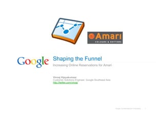 Google Confidential and Proprietary 1
Shaping the Funnel
Increasing Online Reservations for Amari
Vinoaj Vijeyakumaar
Customer Solutions Engineer, Google Southeast Asia
http://twitter.com/vinoaj
 