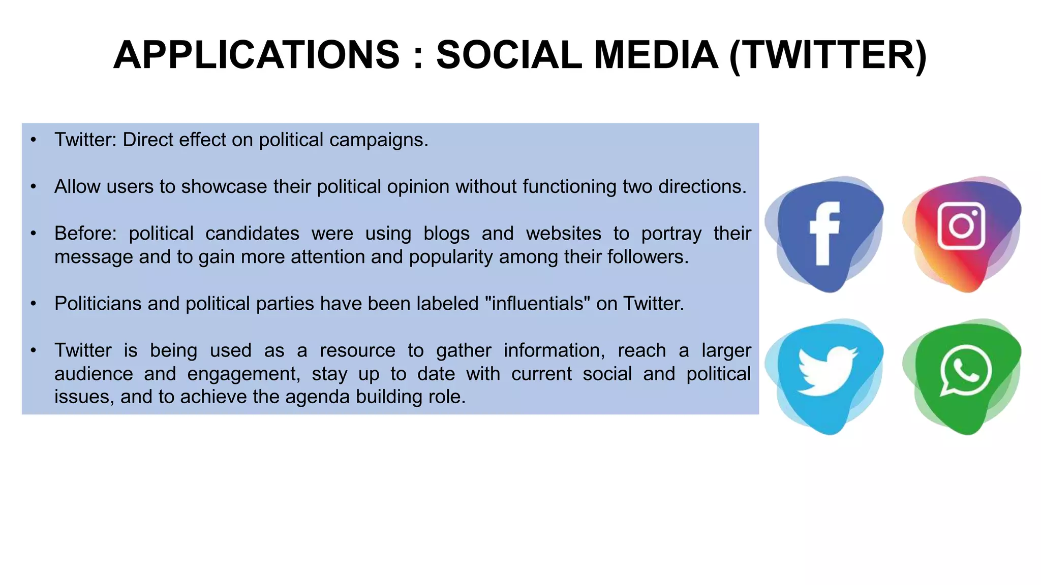 APPLICATIONS : SOCIAL MEDIA (TWITTER)
• Twitter: Direct effect on political campaigns.
• Allow users to showcase their political opinion without functioning two directions.
• Before: political candidates were using blogs and websites to portray their
message and to gain more attention and popularity among their followers.
• Politicians and political parties have been labeled "influentials" on Twitter.
• Twitter is being used as a resource to gather information, reach a larger
audience and engagement, stay up to date with current social and political
issues, and to achieve the agenda building role.
 