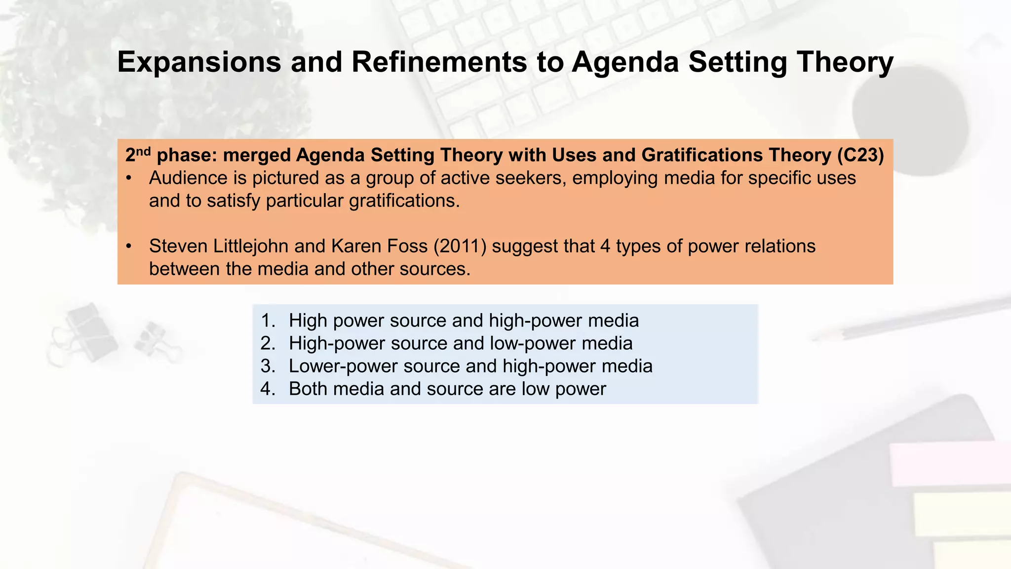 Expansions and Refinements to Agenda Setting Theory
2nd phase: merged Agenda Setting Theory with Uses and Gratifications Theory (C23)
• Audience is pictured as a group of active seekers, employing media for specific uses
and to satisfy particular gratifications.
• Steven Littlejohn and Karen Foss (2011) suggest that 4 types of power relations
between the media and other sources.
1. High power source and high-power media
2. High-power source and low-power media
3. Lower-power source and high-power media
4. Both media and source are low power
 