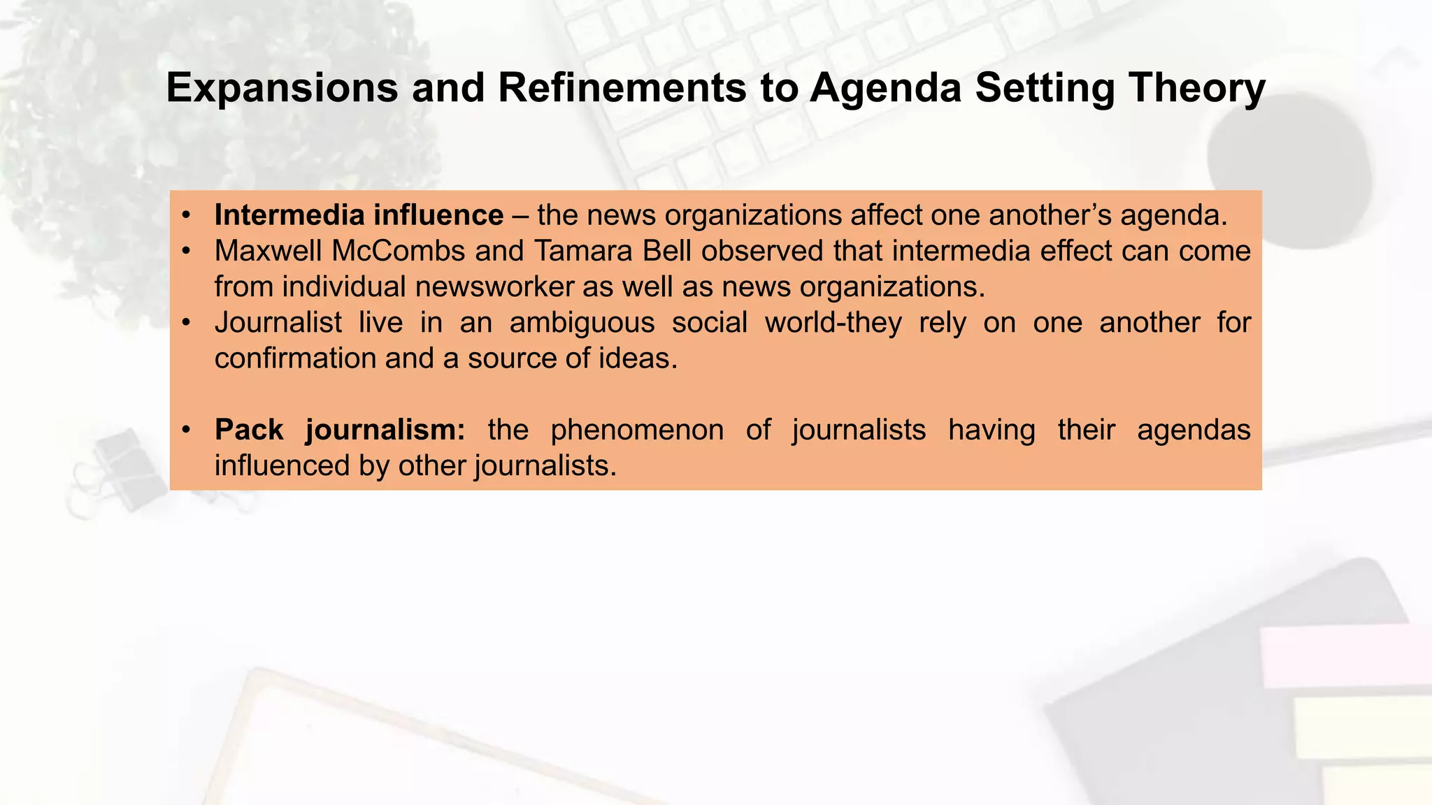 • Intermedia influence – the news organizations affect one another’s agenda.
• Maxwell McCombs and Tamara Bell observed that intermedia effect can come
from individual newsworker as well as news organizations.
• Journalist live in an ambiguous social world-they rely on one another for
confirmation and a source of ideas.
• Pack journalism: the phenomenon of journalists having their agendas
influenced by other journalists.
Expansions and Refinements to Agenda Setting Theory
 