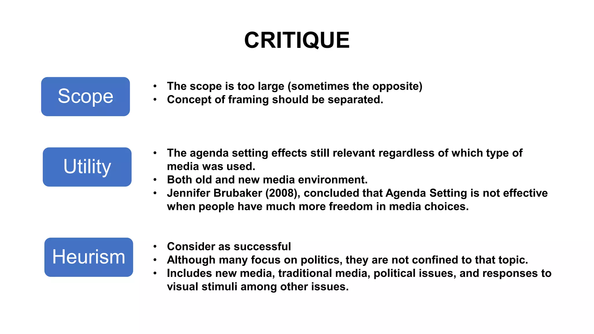 CRITIQUE
Scope
Utility
Heurism
• The scope is too large (sometimes the opposite)
• Concept of framing should be separated.
• The agenda setting effects still relevant regardless of which type of
media was used.
• Both old and new media environment.
• Jennifer Brubaker (2008), concluded that Agenda Setting is not effective
when people have much more freedom in media choices.
• Consider as successful
• Although many focus on politics, they are not confined to that topic.
• Includes new media, traditional media, political issues, and responses to
visual stimuli among other issues.
 