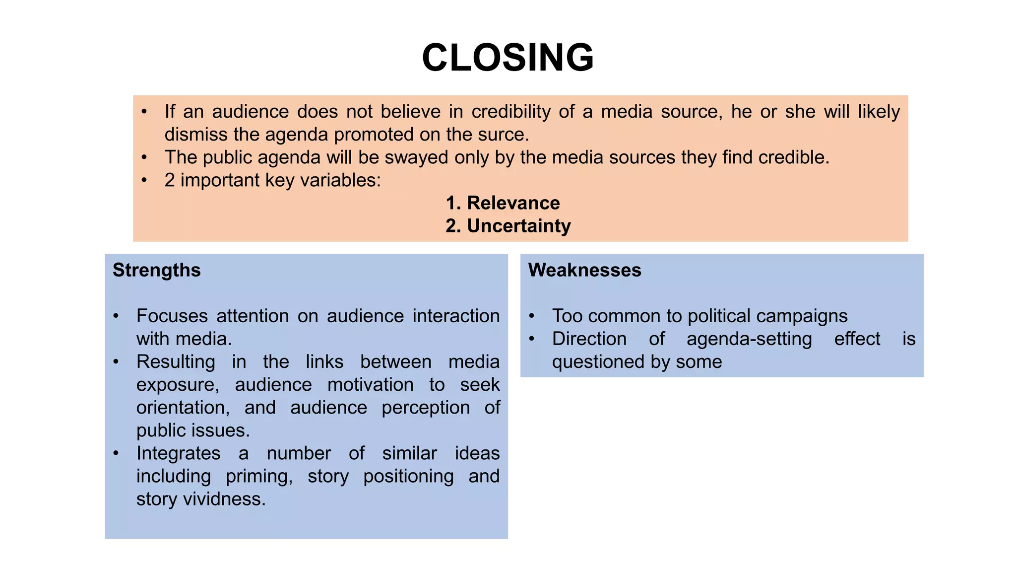 CLOSING
• If an audience does not believe in credibility of a media source, he or she will likely
dismiss the agenda promoted on the surce.
• The public agenda will be swayed only by the media sources they find credible.
• 2 important key variables:
1. Relevance
2. Uncertainty
Strengths
• Focuses attention on audience interaction
with media.
• Resulting in the links between media
exposure, audience motivation to seek
orientation, and audience perception of
public issues.
• Integrates a number of similar ideas
including priming, story positioning and
story vividness.
Weaknesses
• Too common to political campaigns
• Direction of agenda-setting effect is
questioned by some
 