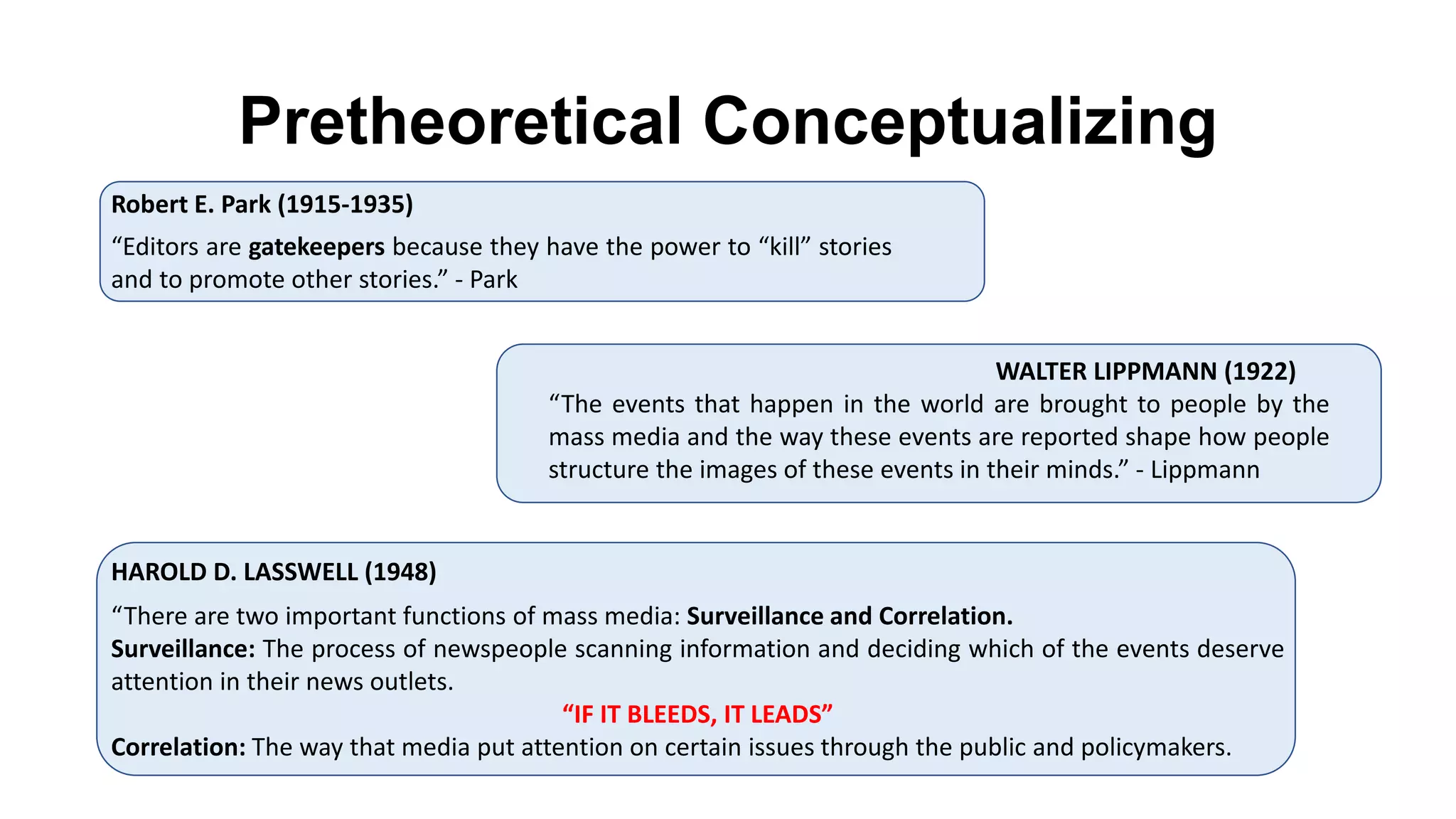 “The events that happen in the world are brought to people by the
mass media and the way these events are reported shape how people
structure the images of these events in their minds.” - Lippmann
WALTER LIPPMANN (1922)
HAROLD D. LASSWELL (1948)
“There are two important functions of mass media: Surveillance and Correlation.
Surveillance: The process of newspeople scanning information and deciding which of the events deserve
attention in their news outlets.
“IF IT BLEEDS, IT LEADS”
Correlation: The way that media put attention on certain issues through the public and policymakers.
Pretheoretical Conceptualizing
Robert E. Park (1915-1935)
“Editors are gatekeepers because they have the power to “kill” stories
and to promote other stories.” - Park
 