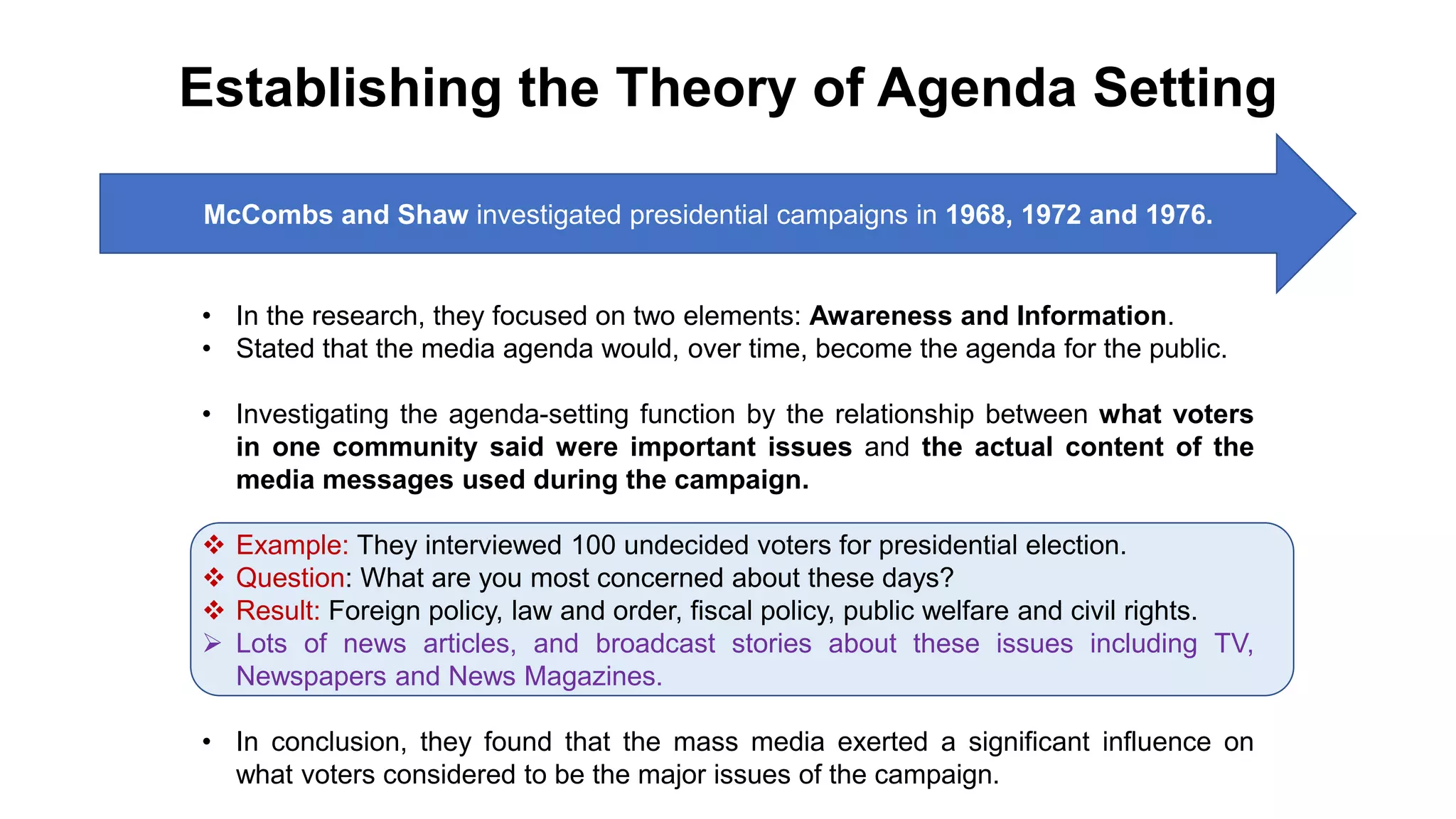 Establishing the Theory of Agenda Setting
• In the research, they focused on two elements: Awareness and Information.
• Stated that the media agenda would, over time, become the agenda for the public.
• Investigating the agenda-setting function by the relationship between what voters
in one community said were important issues and the actual content of the
media messages used during the campaign.
 Example: They interviewed 100 undecided voters for presidential election.
 Question: What are you most concerned about these days?
 Result: Foreign policy, law and order, fiscal policy, public welfare and civil rights.
 Lots of news articles, and broadcast stories about these issues including TV,
Newspapers and News Magazines.
• In conclusion, they found that the mass media exerted a significant influence on
what voters considered to be the major issues of the campaign.
McCombs and Shaw investigated presidential campaigns in 1968, 1972 and 1976.
 