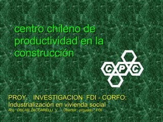 centro chileno de productividad en la construcción PROY.  INVESTIGACION  FDI - CORFO: Industrialización en vivienda social  Arq.  OSCAR ZACCARELLI  V.  Director  proyecto  FDI 