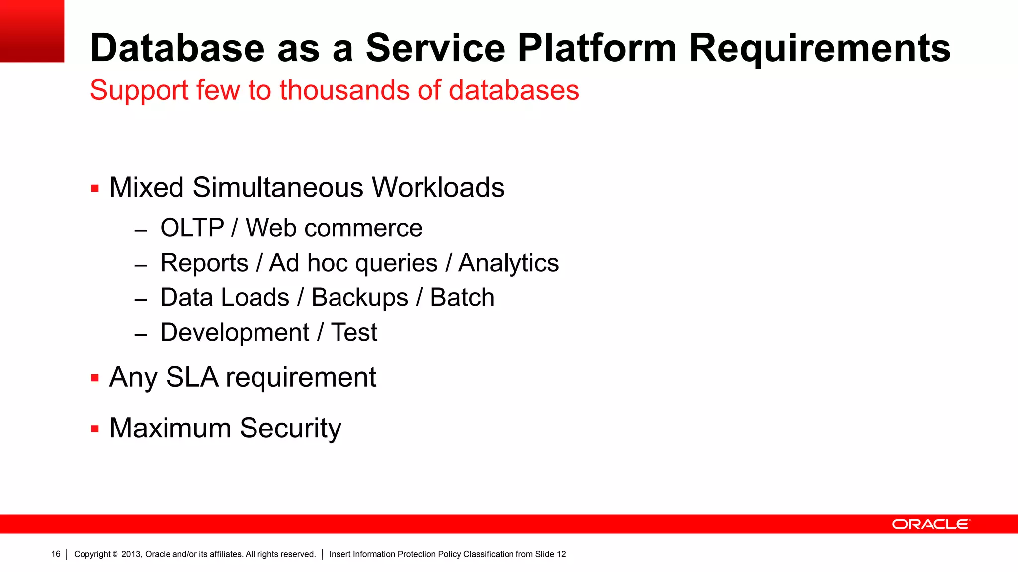 Database as a Service Platform Requirements
Support few to thousands of databases
 Mixed Simultaneous Workloads
– OLTP / Web commerce
– Reports / Ad hoc queries / Analytics
– Data Loads / Backups / Batch

– Development / Test

 Any SLA requirement
 Maximum Security

16

Copyright © 2013, Oracle and/or its affiliates. All rights reserved.

Insert Information Protection Policy Classification from Slide 12

 