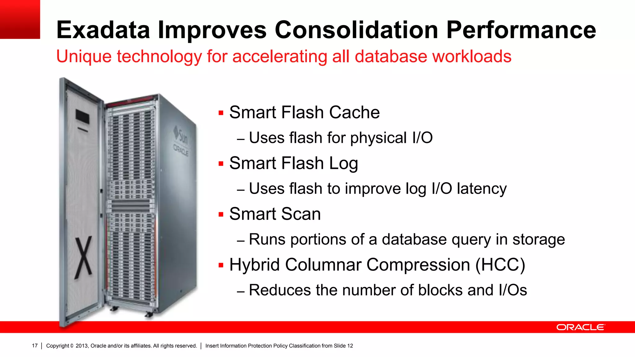 Exadata Improves Consolidation Performance
Unique technology for accelerating all database workloads
 Smart Flash Cache
– Uses flash for physical I/O

 Smart Flash Log
– Uses flash to improve log I/O latency

 Smart Scan
– Runs portions of a database query in storage

 Hybrid Columnar Compression (HCC)
– Reduces the number of blocks and I/Os

17

Copyright © 2013, Oracle and/or its affiliates. All rights reserved.

Insert Information Protection Policy Classification from Slide 12

 