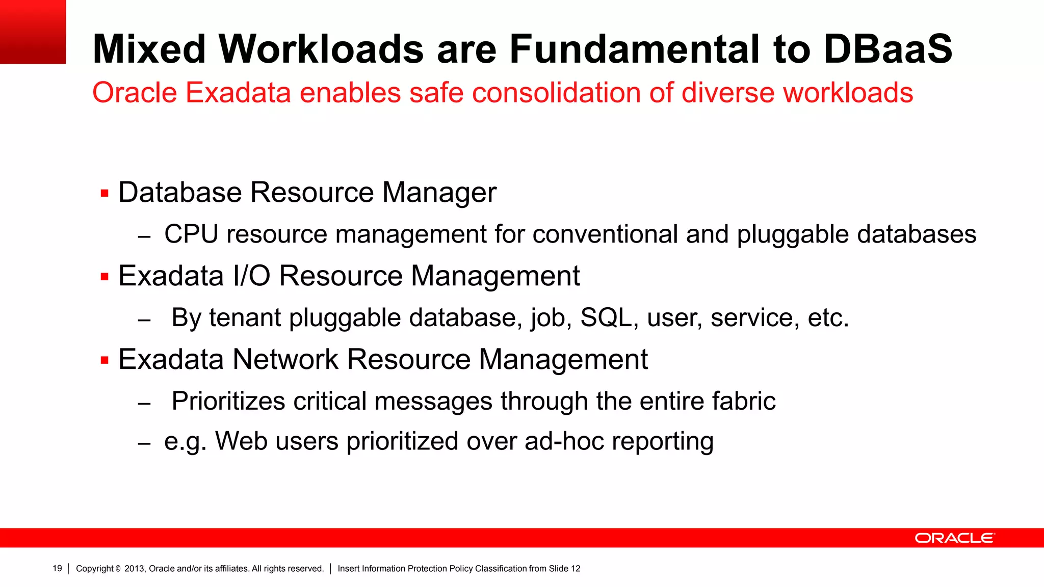 Mixed Workloads are Fundamental to DBaaS
Oracle Exadata enables safe consolidation of diverse workloads
 Database Resource Manager
– CPU resource management for conventional and pluggable databases

 Exadata I/O Resource Management
– By tenant pluggable database, job, SQL, user, service, etc.

 Exadata Network Resource Management
– Prioritizes critical messages through the entire fabric
– e.g. Web users prioritized over ad-hoc reporting

19

Copyright © 2013, Oracle and/or its affiliates. All rights reserved.

Insert Information Protection Policy Classification from Slide 12

 