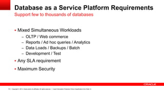 Database as a Service Platform Requirements
Support few to thousands of databases
 Mixed Simultaneous Workloads
– OLTP / Web commerce
– Reports / Ad hoc queries / Analytics
– Data Loads / Backups / Batch

– Development / Test

 Any SLA requirement
 Maximum Security

16

Copyright © 2013, Oracle and/or its affiliates. All rights reserved.

Insert Information Protection Policy Classification from Slide 12

 