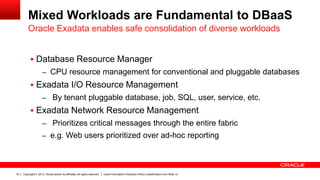 Mixed Workloads are Fundamental to DBaaS
Oracle Exadata enables safe consolidation of diverse workloads
 Database Resource Manager
– CPU resource management for conventional and pluggable databases

 Exadata I/O Resource Management
– By tenant pluggable database, job, SQL, user, service, etc.

 Exadata Network Resource Management
– Prioritizes critical messages through the entire fabric
– e.g. Web users prioritized over ad-hoc reporting

19

Copyright © 2013, Oracle and/or its affiliates. All rights reserved.

Insert Information Protection Policy Classification from Slide 12

 