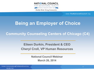 Contact: Communications@TheNationalCouncil.org
202.684.7457
www. TheNationalCouncil .org
Being an Employer of Choice
Community Counseling Centers of Chicago (C4)
Eileen Durkin, President & CEO
Cheryl Croll, VP Human Resources
National Council Webinar
March 26, 2014
1
 