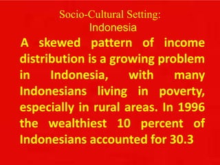 Socio-Cultural Setting:
Indonesia
A skewed pattern of income
distribution is a growing problem
in Indonesia, with many
Indonesians living in poverty,
especially in rural areas. In 1996
the wealthiest 10 percent of
Indonesians accounted for 30.3
 