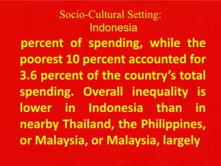 Socio-Cultural Setting:
Indonesia
percent of spending, while the
poorest 10 percent accounted for
3.6 percent of the country’s total
spending. Overall inequality is
lower in Indonesia than in
nearby Thailand, the Philippines,
or Malaysia, or Malaysia, largely
 